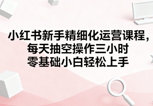 小红书新手精细化运营课程，每天抽空操作三小时，零基础小白轻松上手-资源V站