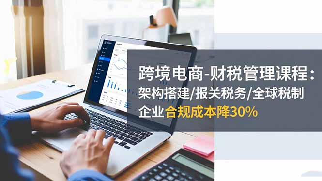 跨境电商-财税管理课程：架构搭建/报关税务/全球税制，企业合规成本降30%-资源V站