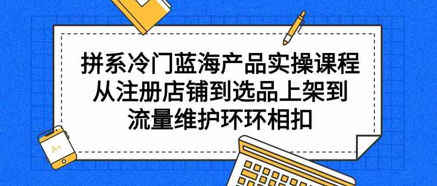 拼系冷门蓝海产品实操课程，从注册店铺到选品上架到流量维护环环相扣-小哥网