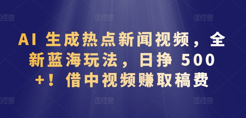 AI 生成热点新闻视频，全新蓝海玩法，日挣 500+!借中视频赚取稿费-小哥网