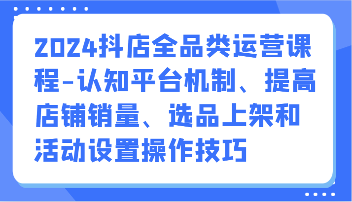 2024抖店全品类运营课程-认知平台机制、提高店铺销量、选品上架和活动设置操作技巧-小哥网
