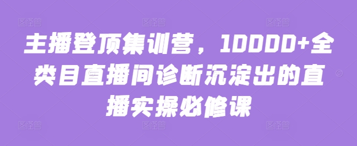 主播登顶集训营，10000+全类目直播间诊断沉淀出的直播实操必修课-小哥网