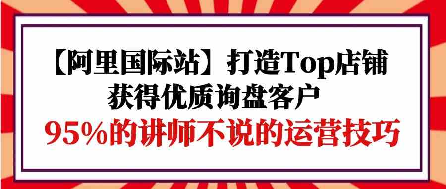 【阿里国际站】打造Top店铺-获得优质询盘客户，95%的讲师不说的运营技巧-小哥网