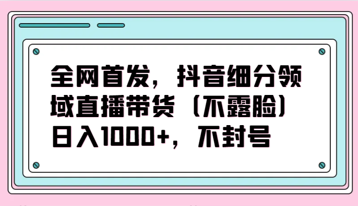 全网首发，抖音细分领域直播带货（不露脸）项目，日入1000+，不封号-小哥网