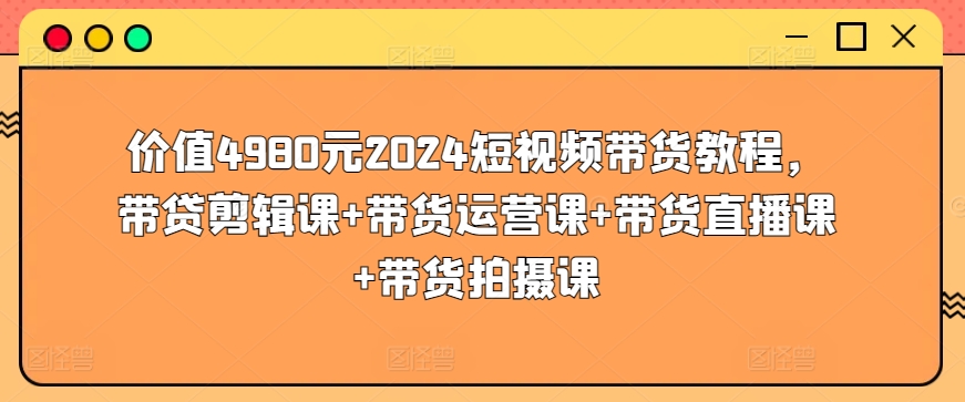 价值4980元2024短视频带货教程，带贷剪辑课+带货运营课+带货直播课+带货拍摄课-小哥网