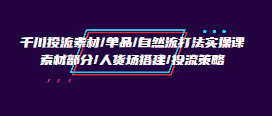 千川投流素材/单品/自然流打法实操培训班，素材部分/人货场搭建/投流策略-小哥网