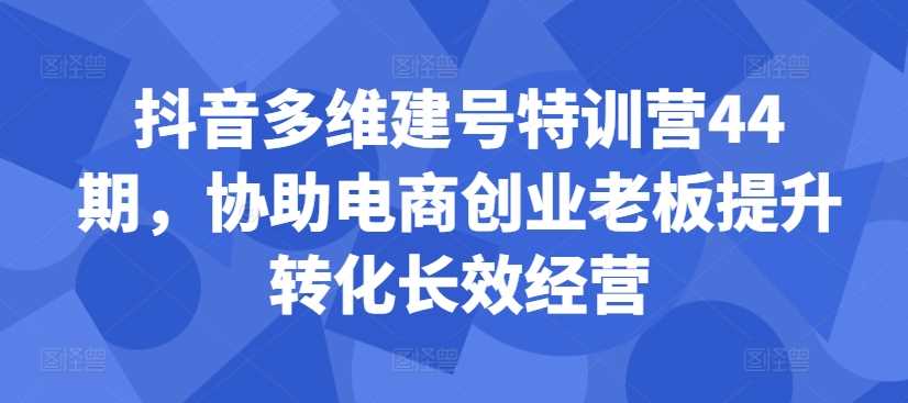 抖音多维建号特训营44期，协助电商创业老板提升转化长效经营-资源V站