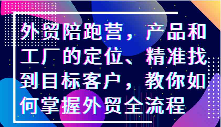外贸陪跑营，产品和工厂的定位、精准找到目标客户，教你如何掌握外贸全流程-资源V站