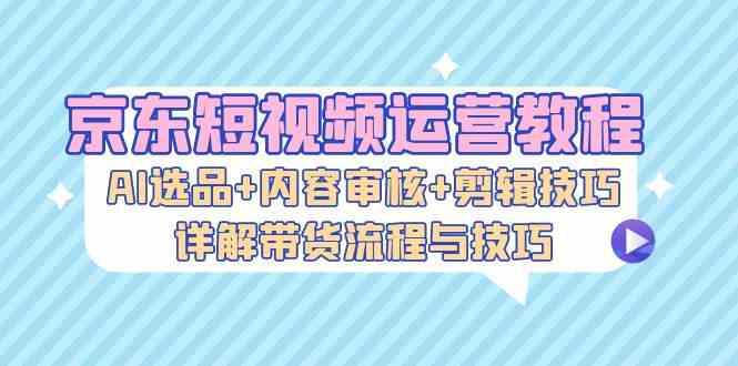 京东短视频运营教程：AI选品+内容审核+剪辑技巧，详解带货流程与技巧-资源V站