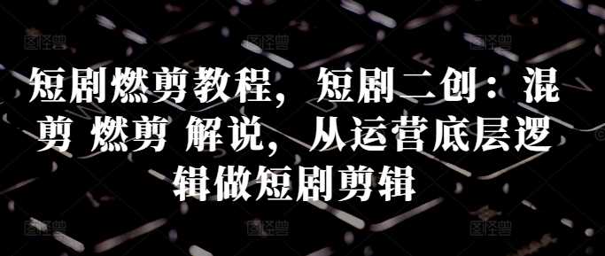 短剧燃剪教程，短剧二创：混剪 燃剪 解说，从运营底层逻辑做短剧剪辑-资源V站