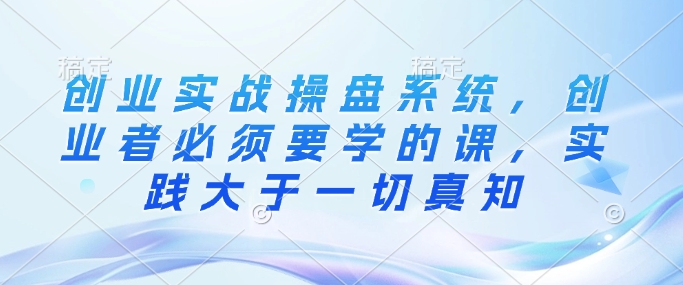 创业实战操盘系统，创业者必须要学的课，实践大于一切真知-资源V站