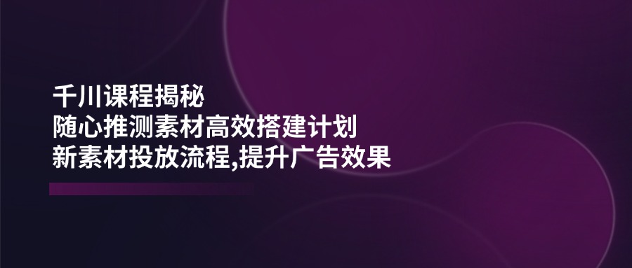 千川课程揭秘：随心推测素材高效搭建计划,新素材投放流程,提升广告效果-资源V站