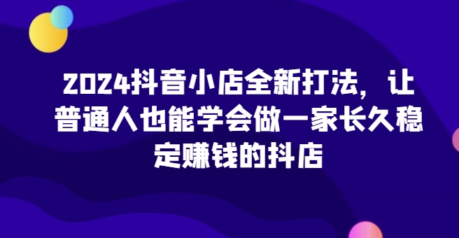 2024抖音小店全新打法，让普通人也能学会做一家长久稳定赚钱的抖店(更新)-资源V站