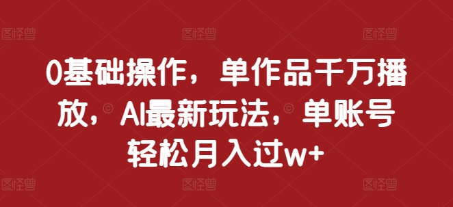 0基础操作，单作品千万播放，AI最新玩法，单账号轻松月入过w+【揭秘】-热爱者网创