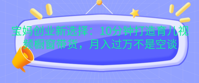 宝妈创业新选择：10分钟打造育儿视频橱窗带货，月入过W不是空谈【揭秘】-资源V站