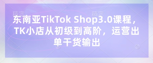 东南亚TikTok Shop3.0课程，TK小店​从初级到高阶，运营出单干货输出-资源V站