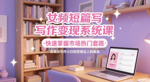 女频短篇写作变现系统课，快速掌握市场热门套路，实现从写作小白到变现达人的蜕变-资源V站