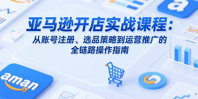 亚马逊开店实战课程：从账号注册、选品策略到运营推广的全链路操作指南-资源V站