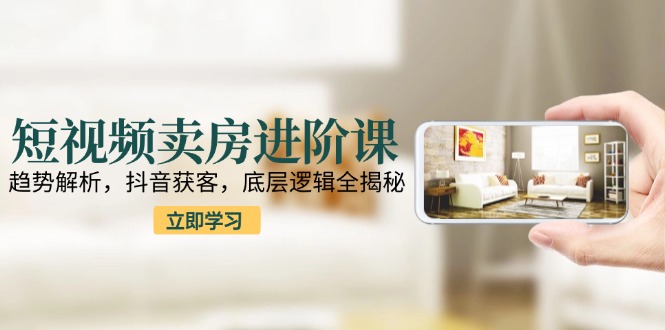 短视频卖房进阶课：趋势解析，抖音获客，底层逻辑全揭秘-资源V站