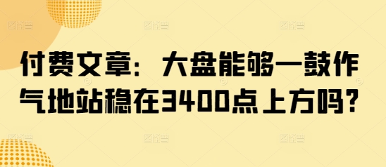 付费文章：大盘能够一鼓作气地站稳在3400点上方吗?-资源V站